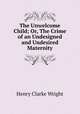 The Unwelcome Child; Or, The Crime of an Undesigned and Undesired Maternity, Henry Clarke Wright 