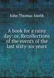 A book for a rainy day: or, Recollections of the events of the last sixty-six years, John Thomas Smith 