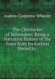 The Chronicles of Milwaukee: Being a Narrative History of the Town from Its Earliest Period to ., Andrew Carpenter Wheeler 