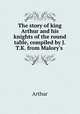 The story of king Arthur and his knights of the round table, compiled by J.T.K. from Malory