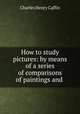 How to study pictures: by means of a series of comparisons of paintings and ., Caffin Charles Henry 