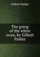 The going of the white swan, by Gilbert Parker, Parker Gilbert 