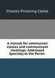 A manual for communion classes and communicant meetings: Addressed Specially to the Parish ., Charles Pickering Clarke 