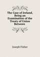 The Case of Ireland, Being an Examination of the Treaty of Union Between ., Joseph Fisher 