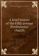 A brief history of the Fifth avenue Presbyterian church, Fifth Avenue Presbyterian Church (New York, N.Y.) 