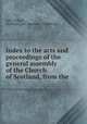 Index to the acts and proceedings of the general assembly of the Church of Scotland, from the ., John Wilson , Scotland gen . assembly (Church of) 