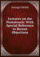 Lectures on the Pentateuch: With Special Reference to Recent Objections, Smith, George 