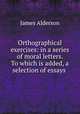 Orthographical exercises: in a series of moral letters. To which is added, a selection of essays ., James Alderson 
