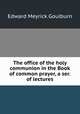 The office of the holy communion in the Book of common prayer, a ser. of lectures, Goulburn Edward Meyrick 