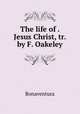 The life of . Jesus Christ, tr. by F. Oakeley., Bonaventura 