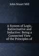 A System of Logic, Ratiocinative and Inductive: Being a Connected View of the Principles of ., John Stuart Mill 