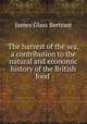 The harvest of the sea, a contribution to the natural and economic history of the British food ., James Glass Bertram 