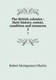 The British colonies : their history, extent, condition and resources. 2, Robert Montgomery Martin 