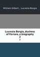 Lucrezia Borgia, duchess of Ferrara, a biography. 2, William Gilbert , Lucrezia Borgia 