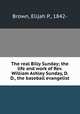 The real Billy Sunday; the life and work of Rev. William Ashley Sunday, D. D., the baseball evangelist, Brown, Elijah P., 1842- 