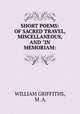SHORT POEMS: OF SACRED TRAVEL, MISCELLANEOUS, AND "IN MEMORIAM:, WILLIAM GRIFFITHS, M .A. 