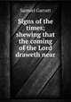Signs of the times; shewing that the coming of the Lord draweth near, Samuel Garratt 