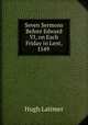 Seven Sermons Before Edward VI, on Each Friday in Lent, 1549 ., Hugh Latimer 