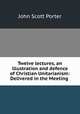 Twelve lectures, an illustration and defence of Christian Unitarianism: Delivered in the Meeting ., John Scott Porter 