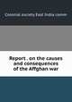 Report . on the causes and consequences of the Affghan war, Colonial society East India comm 