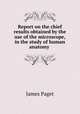 Report on the chief results obtained by the use of the microscope, in the study of human anatomy ., James Paget 