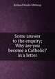 Some answer to the enquiry; Why are you become a Catholic? in a letter, Richard Waldo Sibthorp 