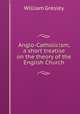 Anglo-Catholicism, a short treatise on the theory of the English Church, William Gresley 