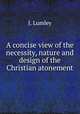 A concise view of the necessity, nature and design of the Christian atonement, J. Lumley 