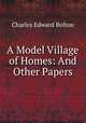 A Model Village of Homes: And Other Papers, Charles Edward Bolton 