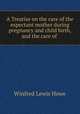 A Treatise on the care of the expectant mother during pregnancy and child birth, and the care of ., Winfred Lewis Howe 