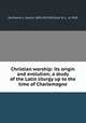 Christian worship: its origin and evolution; a study of the Latin liturgy up to the time of Charlemagne, Duchesne, L. (Louis), 1843-1922,McClure, M. L., d. 1918 