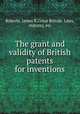The grant and validity of British patents for inventions, Roberts, James R,Great Britain. Laws, statutes, etc 