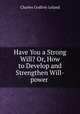 Have You a Strong Will? Or, How to Develop and Strengthen Will-power ., Charles Godfrey Leland 