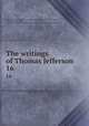 The writings of Thomas Jefferson. 16, Jefferson, Thomas, 1743-1826,Lipscomb, Andrew A., [from old catalog] ed,Bergh, Albert Ellery, 1861-1919, ed,Thomas Jefferson memorial association of the United States. [from old catalog] 
