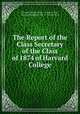 The Report of the Class Secretary of the Class of 1874 of Harvard College, Harvard College (1780 - ). Class of 1874 , Harvard College (1780 - ), Class of 1874 