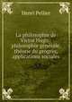 La philosophie de Victor Hugo.: philosophie generale, theorie du progres, applications sociales, Henri Pellier 