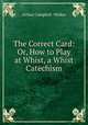 The Correct Card: Or, How to Play at Whist, a Whist Catechism, Arthur Campbell -Walker 
