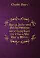 Martin Luther and the Reformation in Germany Until the Close of the Diet of Worms, Charles Beard 