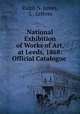 National Exhibition of Works of Art, at Leeds, 1868: Official Catalogue ., Ralph N. James 
