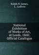 National Exhibition of Works of Art, at Leeds, 1868: Official Catalogue, Ralph N. James 