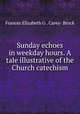 Sunday echoes in weekday hours. A tale illustrative of the Church catechism, Frances Elizabeth G . Carey- Brock 