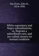 White supremacy and Negro subordination; or, Negroes a subordinate race, and (so-called) slavery its normal condition, Van Evrie, John H., 1814-1896 