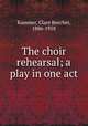 The choir rehearsal; a play in one act, Kummer, Clare Beecher, 1886-1958 