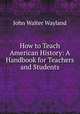 How to Teach American History: A Handbook for Teachers and Students, John Walter Wayland 