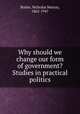 Why should we change our form of government? Studies in practical politics, Butler, Nicholas Murray, 1862-1947 