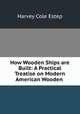How Wooden Ships are Built: A Practical Treatise on Modern American Wooden ., Harvey Cole Estep 