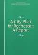 A City Plan for Rochester: A Report, Arnold William Brunner, Frederick Law Olmsted, Bion Joseph Arnold, Rochester (N.Y .). Civic Improvement Committee 