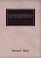 The works of the right reverend father in God Joseph Hall, D.D., successively Bishop of Exeter and Norwich : now first collected with some account of his life and sufferings, written by himself. 8, Hall Joseph 