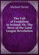 The Fall of Feudalism in Ireland: Or, The Story of the Land League Revolution, Michael Davitt 