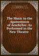 The Music to the Agamemnon of Aeschylus: As Performed in the New Theatre ., Charles Hubert Hastings Parry , Aeschylus, Henry John Edwards , University of Cambridge Greek Play Committee 